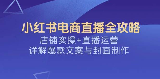 小红书电商直播全攻略，店铺实操+直播运营，详解爆款文案与封面制作-靠谱项目库