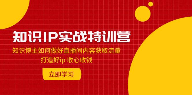 知识IP实战特训营：知识博主如何做好直播间内容获取流量 打造好ip 收心收钱-靠谱项目库