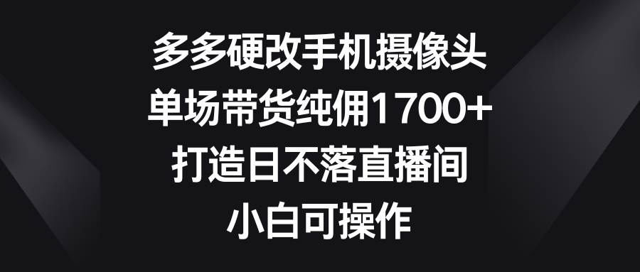 （9162期）多多硬改手机摄像头，单场带货纯佣1700+，打造日不落直播间，小白可操作-靠谱项目库