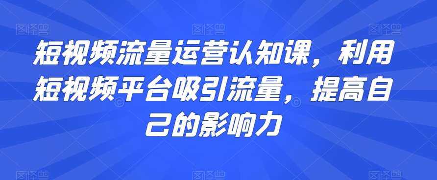 短视频流量运营认知课，利用短视频平台吸引流量，提高自己的影响力-靠谱项目库