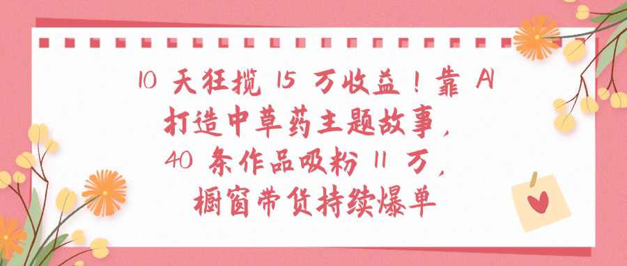 10天狂揽 15 万收益!靠 A打造中草药主题故事40 条作品吸粉11万橱窗带货持续爆单-靠谱项目库