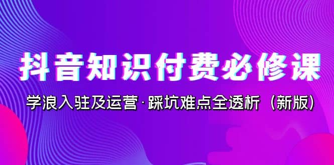 抖音·知识付费·必修课，学浪入驻及运营·踩坑难点全透析（2023新版）-靠谱项目库