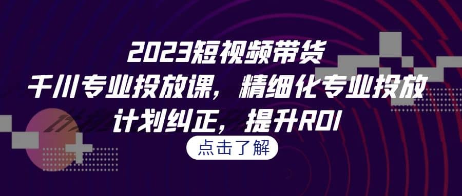 2023短视频带货-千川专业投放课，精细化专业投放，计划纠正，提升ROI-靠谱项目库