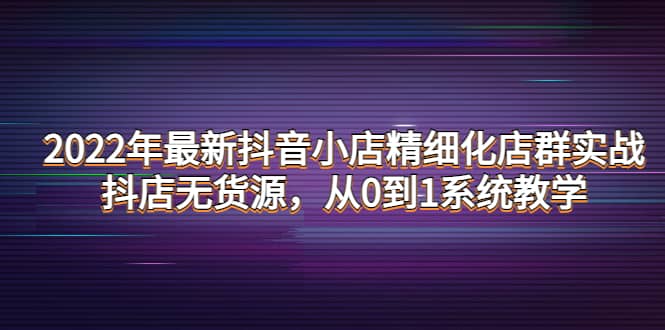 2022年最新抖音小店精细化店群实战，抖店无货源，从0到1系统教学-靠谱项目库