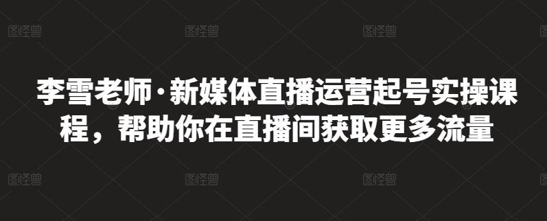 李雪老师·新媒体直播运营起号实操课程，帮助你在直播间获取更多流量-靠谱项目库