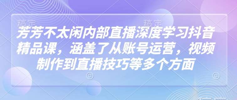 芳芳不太闲内部直播深度学习抖音精品课，涵盖了从账号运营，视频制作到直播技巧等多个方面-靠谱项目库
