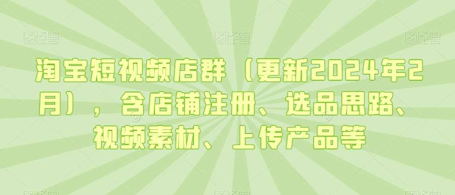 淘宝短视频店群（更新2024年2月），含店铺注册、选品思路、视频素材、上传产品等-靠谱项目库