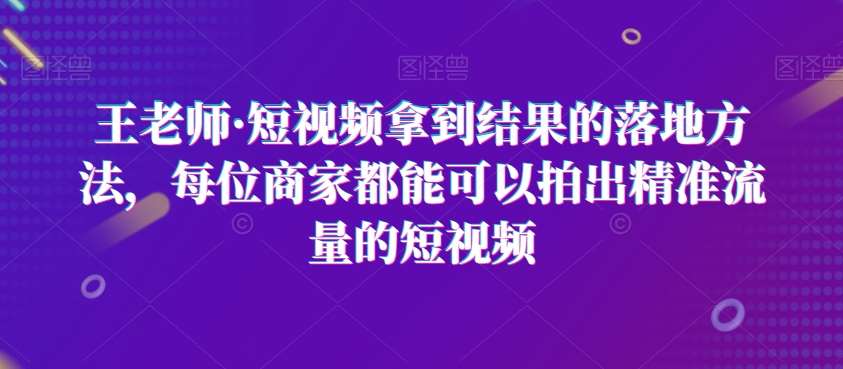王老师·短视频拿到结果的落地方法，每位商家都能可以拍出精准流量的短视频-靠谱项目库