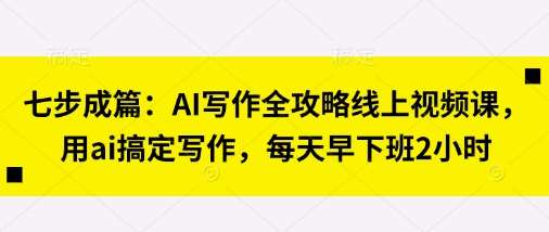 七步成篇：AI写作全攻略线上视频课，用ai搞定写作，每天早下班2小时-靠谱项目库