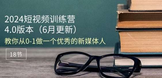 2024短视频训练营-6月4.0版本：教你从0-1做一个优秀的新媒体人(18节)-靠谱项目库