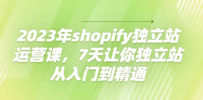 2023年shopify独立站运营课，7天让你独立站从入门到精通-靠谱项目库
