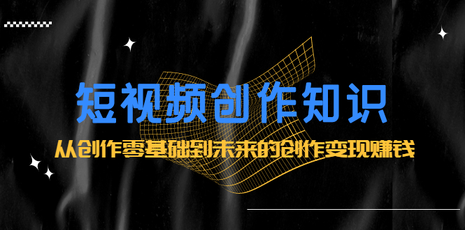 短视频创作知识：从创作零基础到未来的创作变现赚钱-靠谱项目库