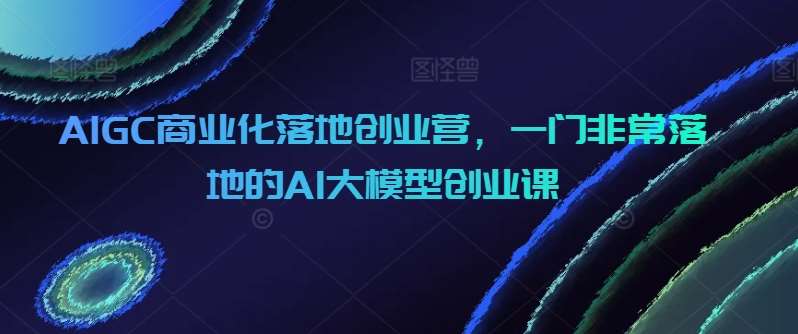AIGC商业化落地创业营，一门非常落地的AI大模型创业课-靠谱项目库