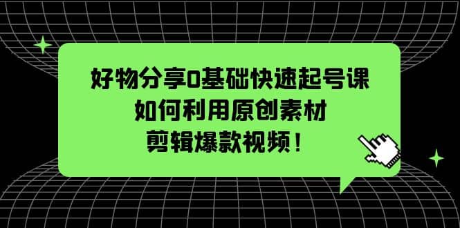 好物分享0基础快速起号课：如何利用原创素材剪辑爆款视频！-靠谱项目库