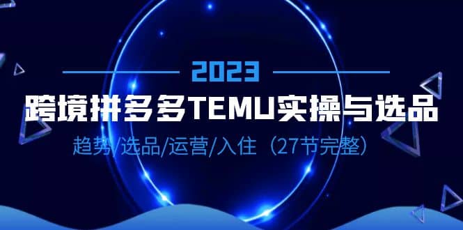 2023跨境·拼多多·TEMU实操与选品，趋势·选品·运营·入住（27节完整）-靠谱项目库