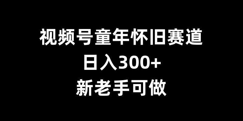 视频号童年怀旧赛道，日入300+，新老手可做【揭秘】-靠谱项目库
