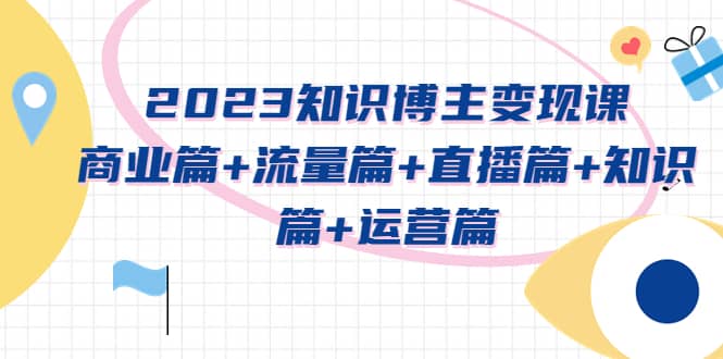 2023知识博主变现实战进阶课：商业篇+流量篇+直播篇+知识篇+运营篇-靠谱项目库