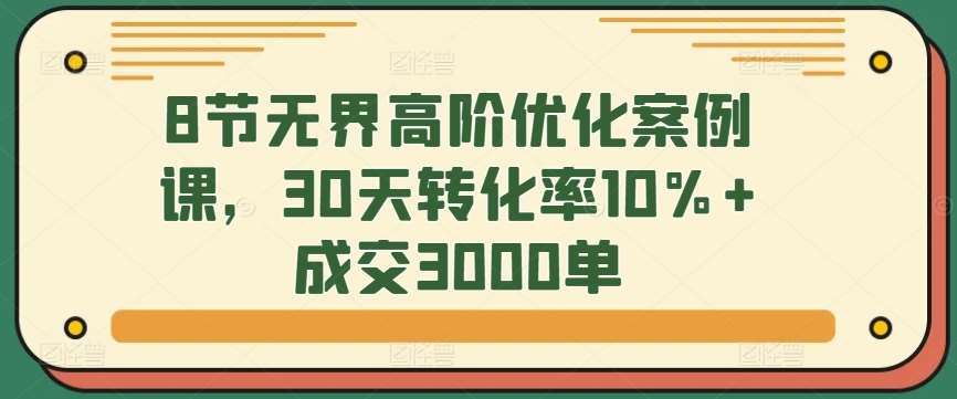 8节无界高阶优化案例课，30天转化率10%+成交3000单-靠谱项目库
