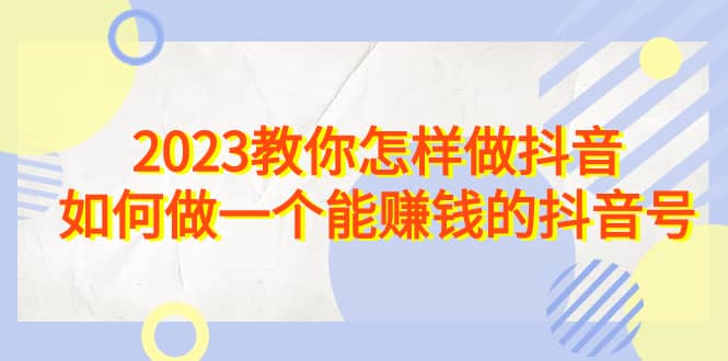 2023教你怎样做抖音，如何做一个能赚钱的抖音号（22节课）-靠谱项目库