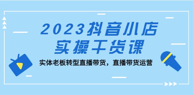 2023抖音小店实操干货课：实体老板转型直播带货，直播带货运营-靠谱项目库