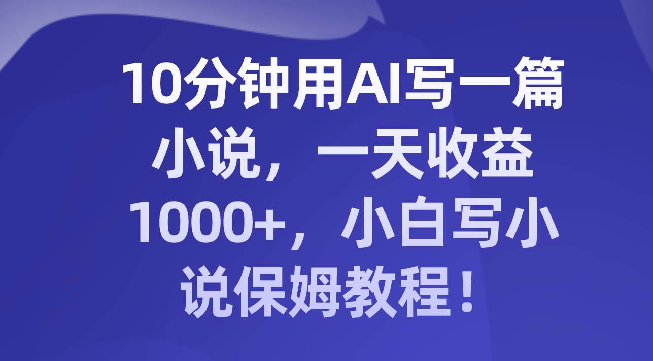 10分钟用AI写一篇小说，一天收益1000+，小白写小说保姆教程！-靠谱项目库