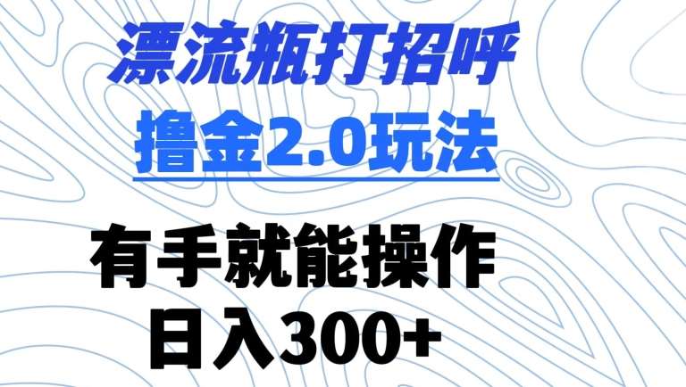漂流瓶打招呼撸金2.0玩法，有手就能做，日入300+【揭秘】-靠谱项目库