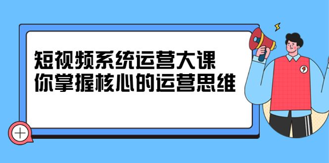 短视频系统运营大课，你掌握核心的运营思维 价值7800元-靠谱项目库