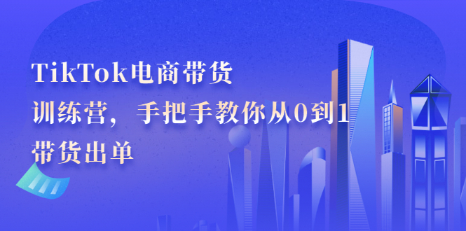TikTok电商带货训练营，手把手教你从0到1带货出单-靠谱项目库