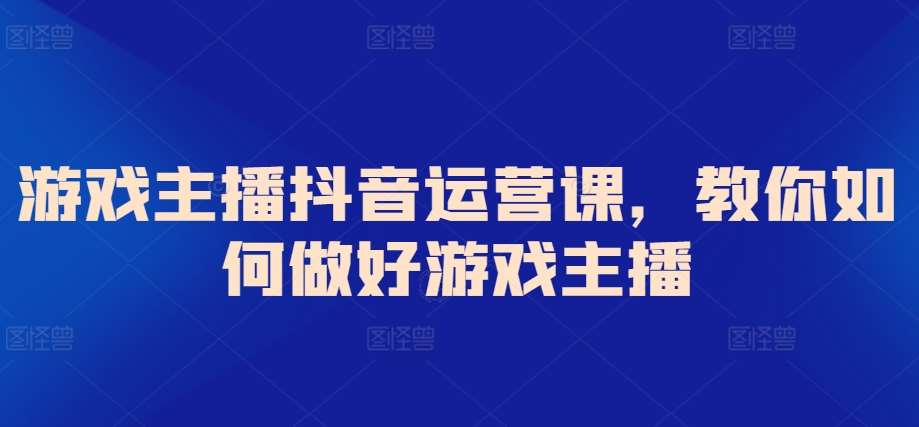 游戏主播抖音运营课，教你如何做好游戏主播-靠谱项目库