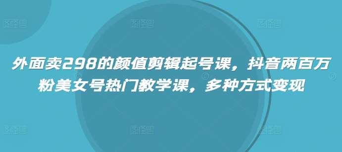 外面卖298的颜值剪辑起号课，抖音两百万粉美女号热门教学课，多种方式变现-靠谱项目库