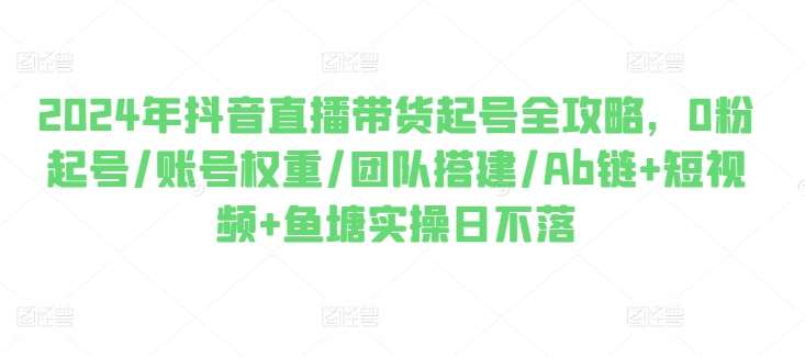 2024年抖音直播带货起号全攻略，0粉起号/账号权重/团队搭建/Ab链+短视频+鱼塘实操日不落-靠谱项目库