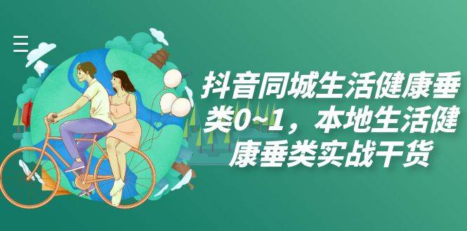 （7615期）抖音同城生活健康垂类0~1，本地生活健康垂类实战干货（17节课）-靠谱项目库
