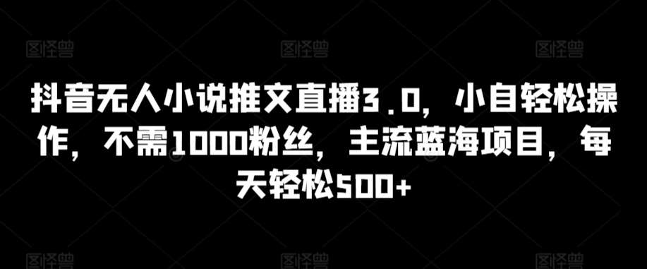 抖音无人小说推文直播3.0，小自轻松操作，不需1000粉丝，主流蓝海项目，每天轻松500+【揭秘】-靠谱项目库