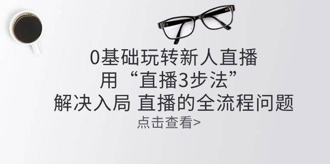 （10916期）零基础玩转新人直播：用“直播3步法”解决入局 直播全流程问题-靠谱项目库