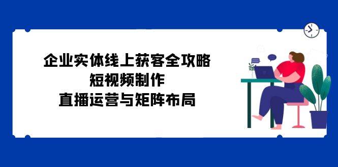 企业实体线上获客全攻略：短视频制作、直播运营与矩阵布局-靠谱项目库