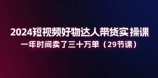 （11289期）2024短视频好物达人带货实操课：一年时间卖了三十万单（29节课）-靠谱项目库