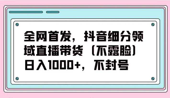 全网首发，抖音细分领域直播带货（不露脸）项目，日入1000+，不封号-靠谱项目库