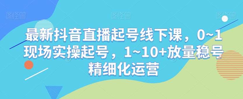 最新抖音直播起号线下课，0~1现场实操起号，1~10+放量稳号精细化运营-靠谱项目库