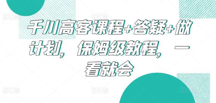 千川高客课程+答疑+做计划，保姆级教程，一看就会-靠谱项目库