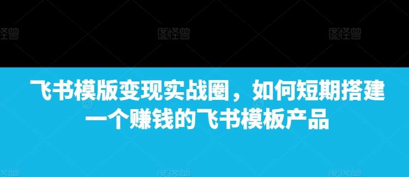 飞书模版变现实战圈，如何短期搭建一个赚钱的飞书模板产品-靠谱项目库