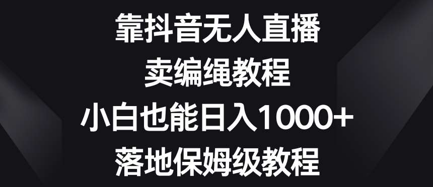 靠抖音无人直播，卖编绳教程，小白也能日入1000+，落地保姆级教程【揭秘】-靠谱项目库