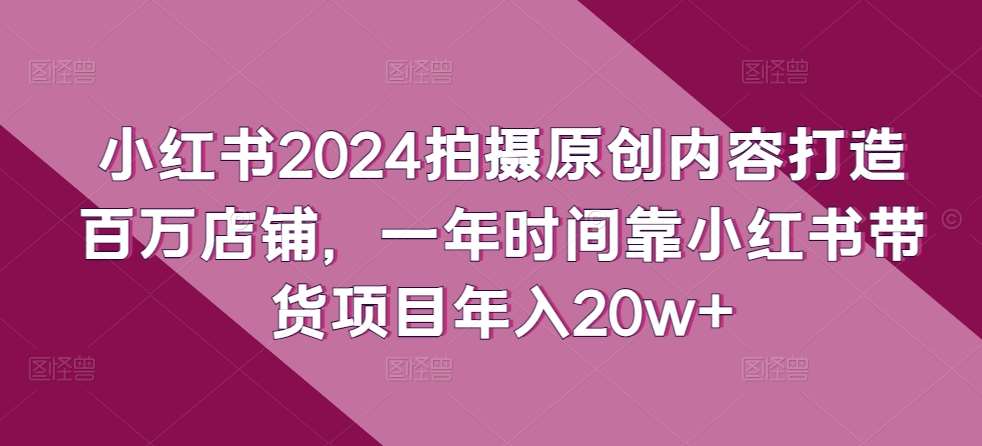 小红书2024拍摄原创内容打造百万店铺，一年时间靠小红书带货项目年入20w+-靠谱项目库