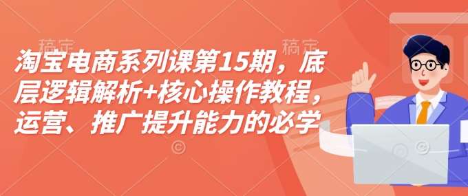 淘宝电商系列课第15期，底层逻辑解析+核心操作教程，运营、推广提升能力的必学课程+配套资料-靠谱项目库