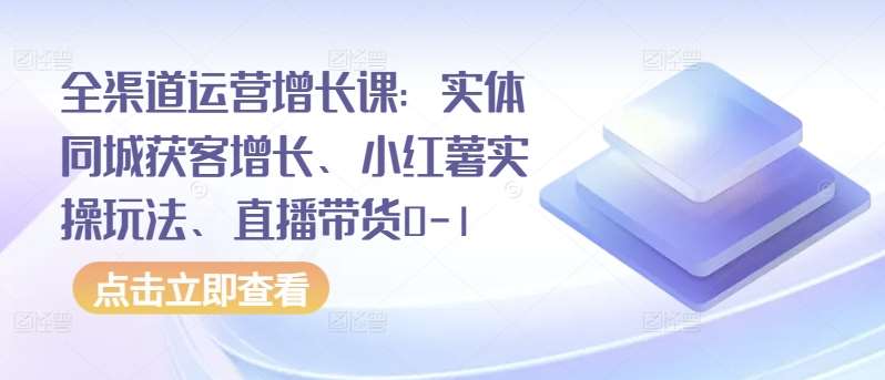 全渠道运营增长课：实体同城获客增长、小红薯实操玩法、直播带货0-1-靠谱项目库
