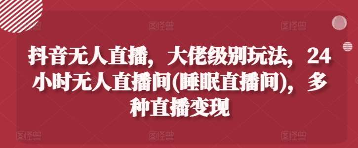 抖音无人直播，大佬级别玩法，24小时无人直播间(睡眠直播间)，多种直播变现【揭秘】-靠谱项目库