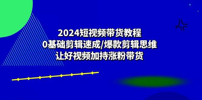 （10982期）2024短视频带货教程：0基础剪辑速成/爆款剪辑思维/让好视频加持涨粉带货-靠谱项目库