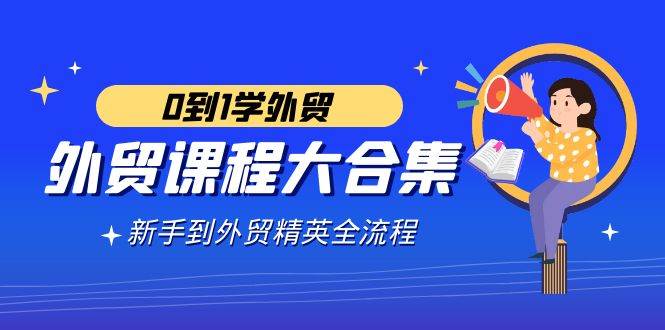 （9017期）外贸-课程大合集，0到1学外贸，新手到外贸精英全流程（180节课）-靠谱项目库