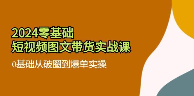 2024零基础短视频图文带货实战课：0基础从破圈到爆单实操（36节）-靠谱项目库