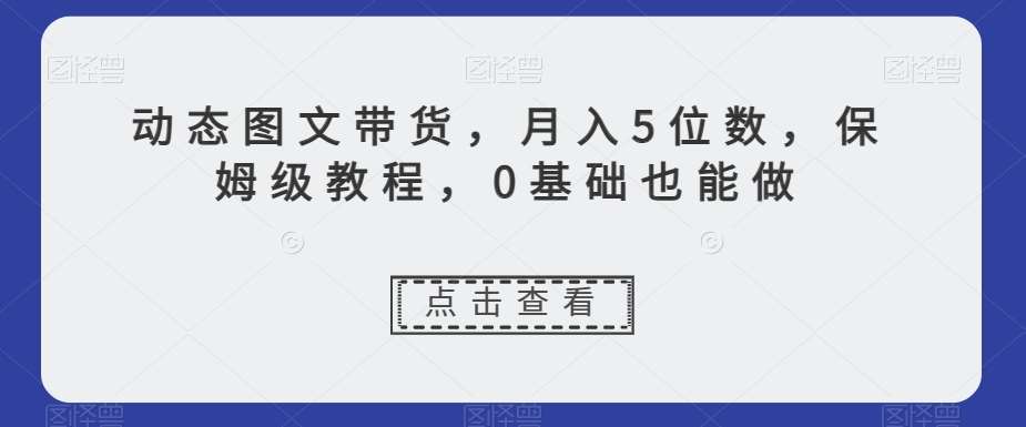 动态图文带货，月入5位数，保姆级教程，0基础也能做【揭秘】-靠谱项目库