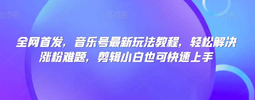 全网首发，音乐号最新玩法教程，轻松解决涨粉难题，剪辑小白也可快速上手-靠谱项目库